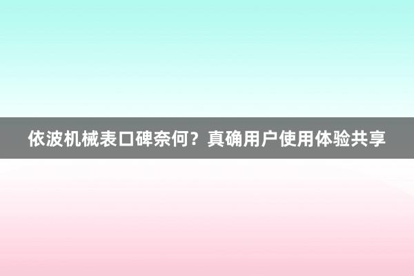 依波机械表口碑奈何？真确用户使用体验共享